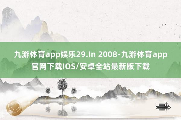 九游体育app娱乐29.In 2008-九游体育app官网下载IOS/安卓全站最新版下载