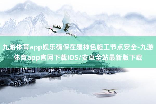 九游体育app娱乐确保在建神色施工节点安全-九游体育app官网下载IOS/安卓全站最新版下载
