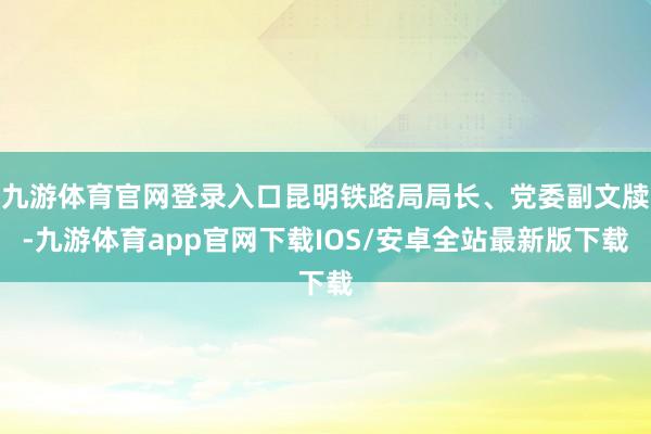 九游体育官网登录入口昆明铁路局局长、党委副文牍-九游体育app官网下载IOS/安卓全站最新版下载