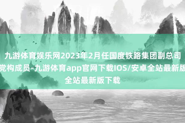 九游体育娱乐网2023年2月任国度铁路集团副总司理、党构成员-九游体育app官网下载IOS/安卓全站最新版下载