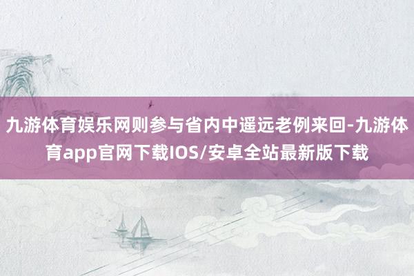 九游体育娱乐网则参与省内中遥远老例来回-九游体育app官网下载IOS/安卓全站最新版下载