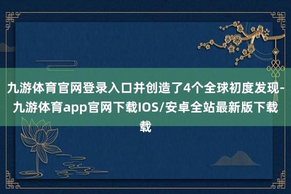 九游体育官网登录入口并创造了4个全球初度发现-九游体育app官网下载IOS/安卓全站最新版下载