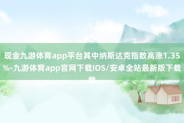 现金九游体育app平台其中纳斯达克指数高涨1.35%-九游体育app官网下载IOS/安卓全站最新版下载
