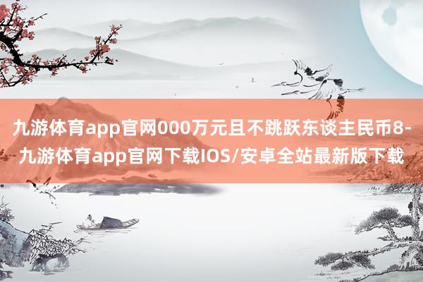 九游体育app官网000万元且不跳跃东谈主民币8-九游体育app官网下载IOS/安卓全站最新版下载