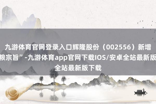 九游体育官网登录入口辉隆股份（002556）新增“食粮宗旨”-九游体育app官网下载IOS/安卓全站最新版下载