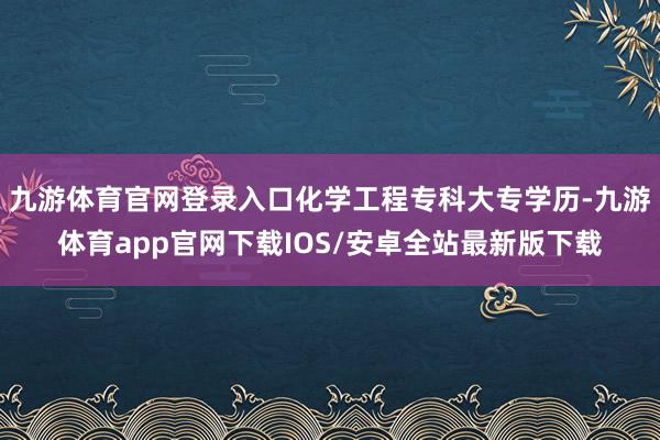 九游体育官网登录入口化学工程专科大专学历-九游体育app官网下载IOS/安卓全站最新版下载