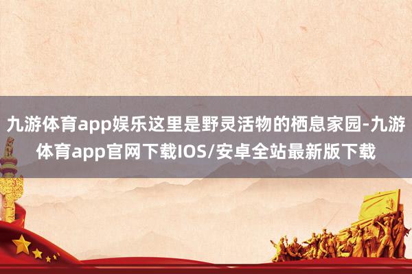 九游体育app娱乐这里是野灵活物的栖息家园-九游体育app官网下载IOS/安卓全站最新版下载