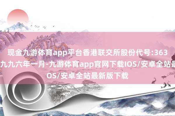 现金九游体育app平台香港联交所股份代号:363)缔造于一九九六年一月-九游体育app官网下载IOS/安卓全站最新版下载