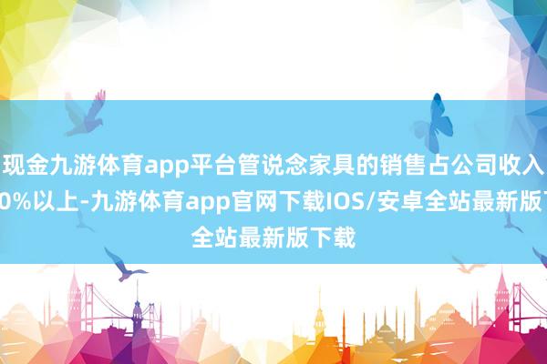 现金九游体育app平台管说念家具的销售占公司收入的80%以上-九游体育app官网下载IOS/安卓全站最新版下载