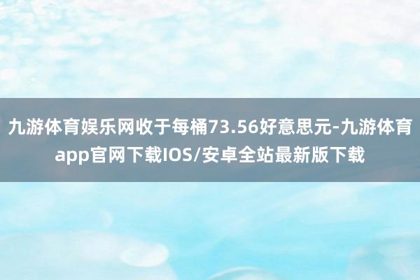 九游体育娱乐网收于每桶73.56好意思元-九游体育app官网下载IOS/安卓全站最新版下载