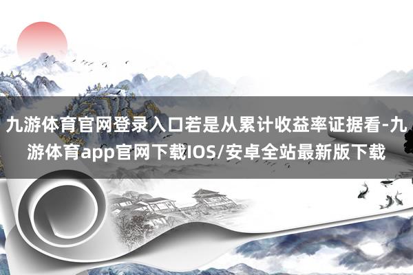 九游体育官网登录入口若是从累计收益率证据看-九游体育app官网下载IOS/安卓全站最新版下载