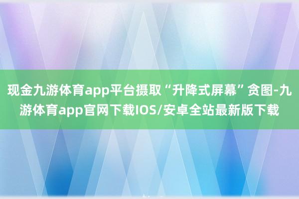 现金九游体育app平台摄取“升降式屏幕”贪图-九游体育app官网下载IOS/安卓全站最新版下载