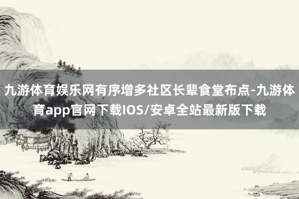 九游体育娱乐网有序增多社区长辈食堂布点-九游体育app官网下载IOS/安卓全站最新版下载