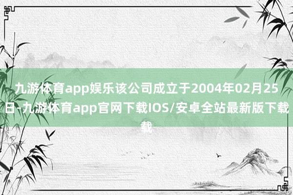 九游体育app娱乐该公司成立于2004年02月25日-九游体育app官网下载IOS/安卓全站最新版下载