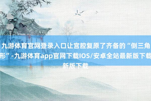 九游体育官网登录入口让宫腔复原了齐备的“倒三角形”-九游体育app官网下载IOS/安卓全站最新版下载