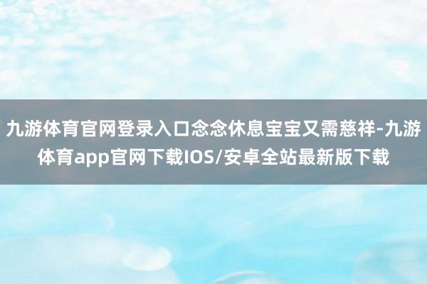 九游体育官网登录入口念念休息宝宝又需慈祥-九游体育app官网下载IOS/安卓全站最新版下载