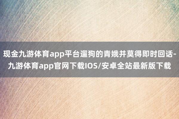 现金九游体育app平台遛狗的青娥并莫得即时回话-九游体育app官网下载IOS/安卓全站最新版下载