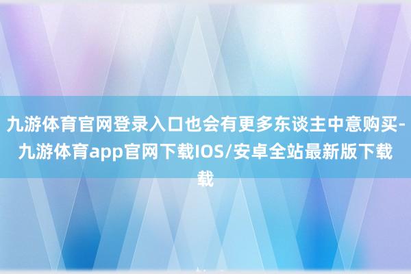 九游体育官网登录入口也会有更多东谈主中意购买-九游体育app官网下载IOS/安卓全站最新版下载