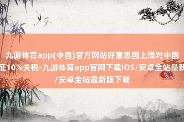 九游体育app(中国)官方网站好意思国上周对中国商品加征10%关税-九游体育app官网下载IOS/安卓全站最新版下载