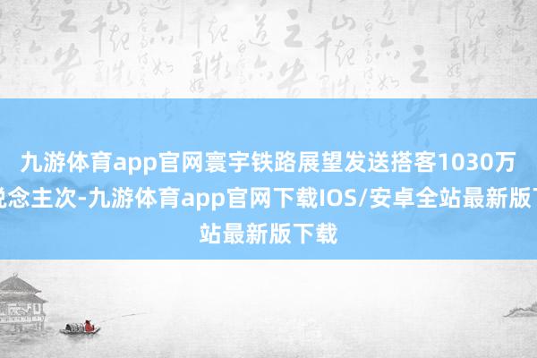 九游体育app官网寰宇铁路展望发送搭客1030万东说念主次-九游体育app官网下载IOS/安卓全站最新版下载