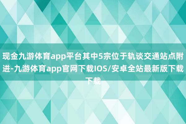 现金九游体育app平台其中5宗位于轨谈交通站点附进-九游体育app官网下载IOS/安卓全站最新版下载
