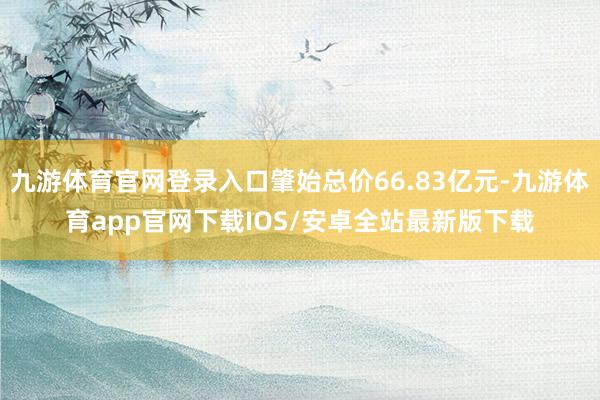 九游体育官网登录入口肇始总价66.83亿元-九游体育app官网下载IOS/安卓全站最新版下载