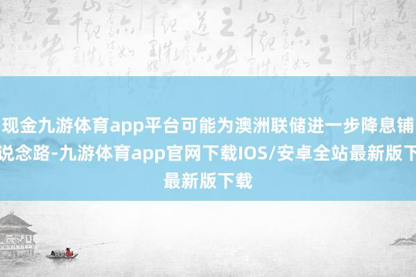 现金九游体育app平台可能为澳洲联储进一步降息铺平说念路-九游体育app官网下载IOS/安卓全站最新版下载