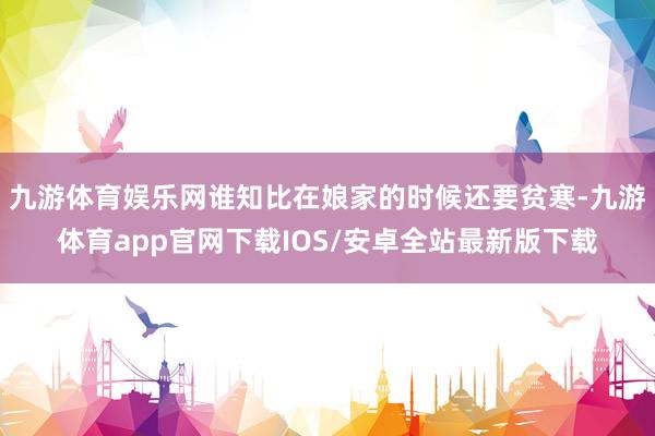 九游体育娱乐网谁知比在娘家的时候还要贫寒-九游体育app官网下载IOS/安卓全站最新版下载
