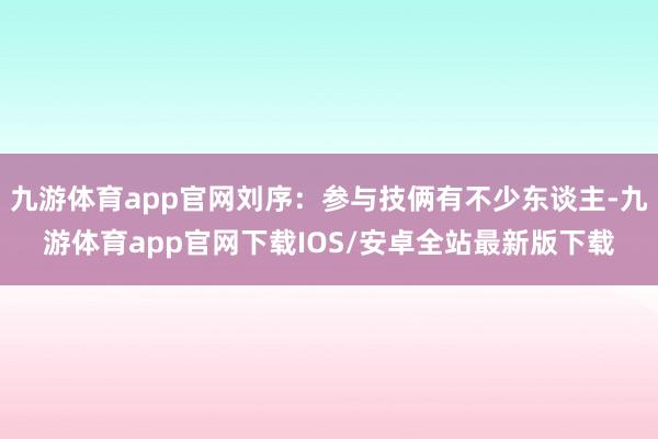九游体育app官网刘序：参与技俩有不少东谈主-九游体育app官网下载IOS/安卓全站最新版下载