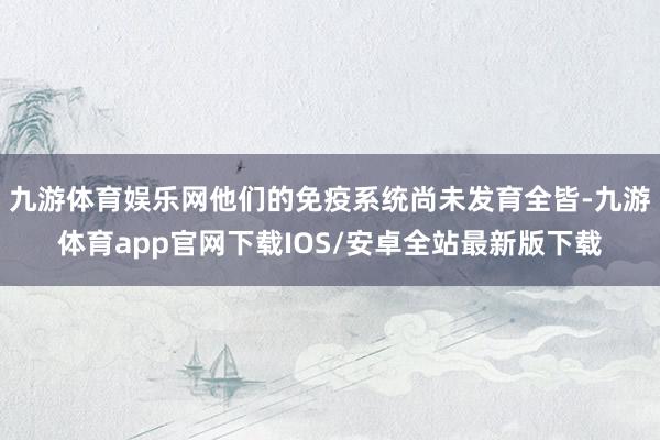 九游体育娱乐网他们的免疫系统尚未发育全皆-九游体育app官网下载IOS/安卓全站最新版下载