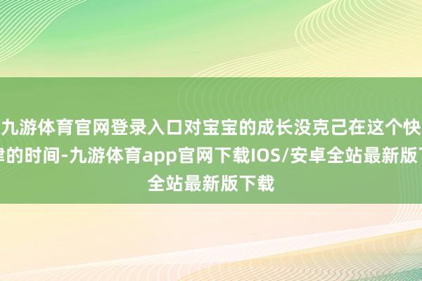 九游体育官网登录入口对宝宝的成长没克己在这个快节律的时间-九游体育app官网下载IOS/安卓全站最新版下载