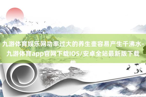 九游体育娱乐网功率过大的养生壶容易产生千沸水-九游体育app官网下载IOS/安卓全站最新版下载