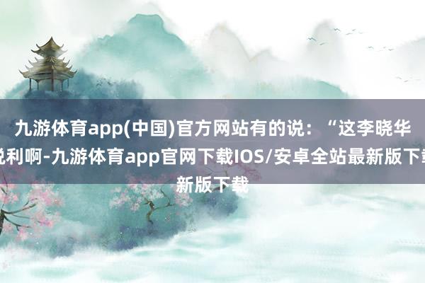 九游体育app(中国)官方网站有的说：“这李晓华锐利啊-九游体育app官网下载IOS/安卓全站最新版下载