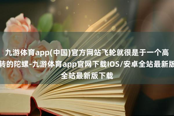 九游体育app(中国)官方网站飞轮就很是于一个高速旋转的陀螺-九游体育app官网下载IOS/安卓全站最新版下载