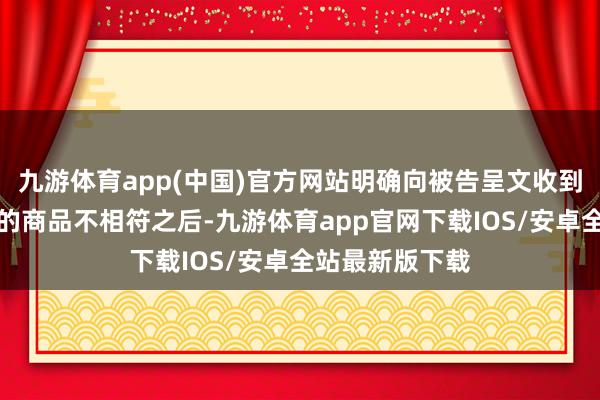 九游体育app(中国)官方网站明确向被告呈文收到的商品和所售的商品不相符之后-九游体育app官网下载IOS/安卓全站最新版下载