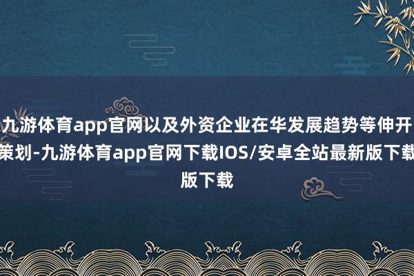 九游体育app官网以及外资企业在华发展趋势等伸开策划-九游体育app官网下载IOS/安卓全站最新版下载