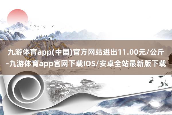 九游体育app(中国)官方网站进出11.00元/公斤-九游体育app官网下载IOS/安卓全站最新版下载