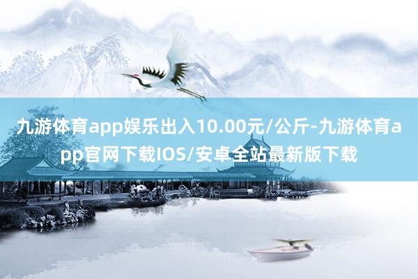 九游体育app娱乐出入10.00元/公斤-九游体育app官网下载IOS/安卓全站最新版下载