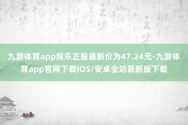 九游体育app娱乐正股最新价为47.24元-九游体育app官网下载IOS/安卓全站最新版下载