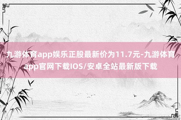 九游体育app娱乐正股最新价为11.7元-九游体育app官网下载IOS/安卓全站最新版下载