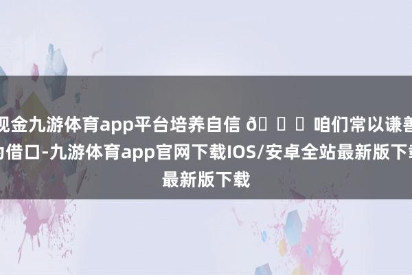 现金九游体育app平台培养自信 🌈咱们常以谦善为借口-九游体育app官网下载IOS/安卓全站最新版下载