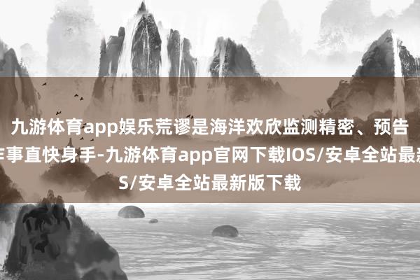 九游体育app娱乐荒谬是海洋欢欣监测精密、预告精确、作事直快身手-九游体育app官网下载IOS/安卓全站最新版下载