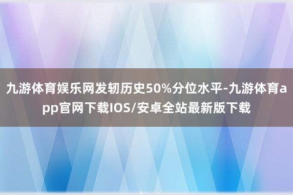 九游体育娱乐网发轫历史50%分位水平-九游体育app官网下载IOS/安卓全站最新版下载