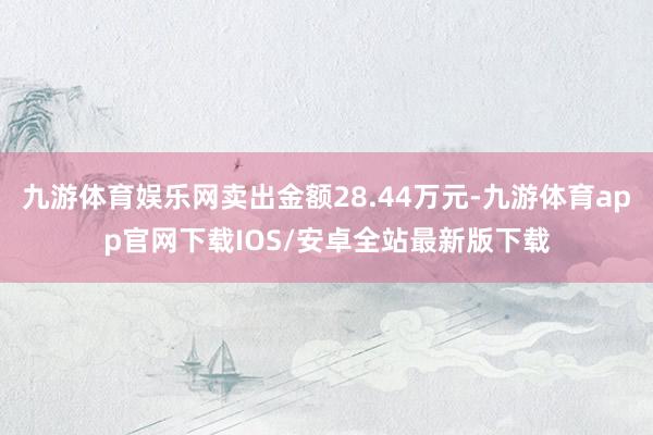 九游体育娱乐网卖出金额28.44万元-九游体育app官网下载IOS/安卓全站最新版下载
