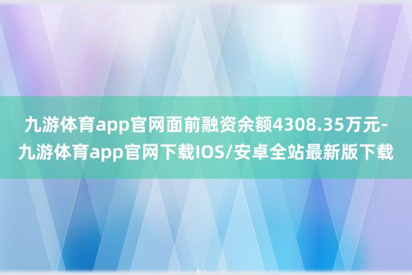 九游体育app官网面前融资余额4308.35万元-九游体育app官网下载IOS/安卓全站最新版下载