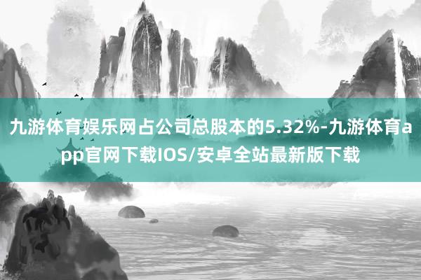 九游体育娱乐网占公司总股本的5.32%-九游体育app官网下载IOS/安卓全站最新版下载