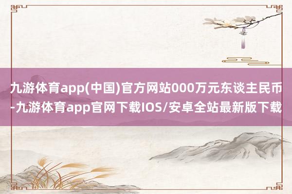 九游体育app(中国)官方网站000万元东谈主民币-九游体育app官网下载IOS/安卓全站最新版下载