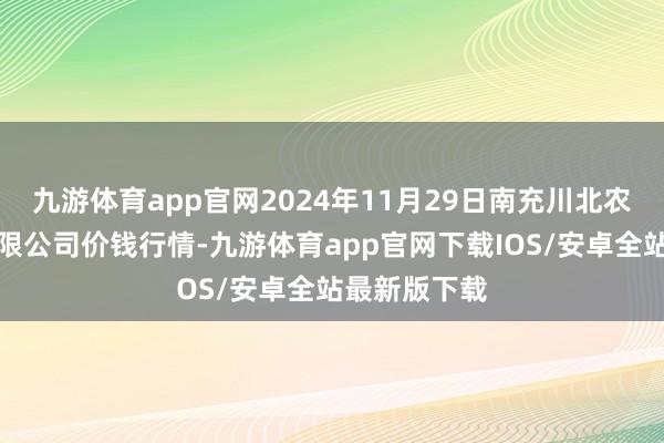 九游体育app官网2024年11月29日南充川北农居品往返有限公司价钱行情-九游体育app官网下载IOS/安卓全站最新版下载