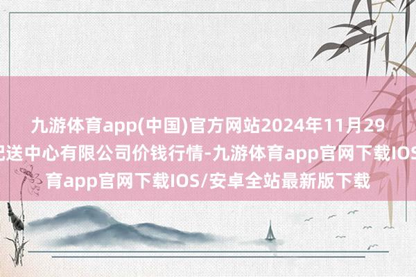 九游体育app(中国)官方网站2024年11月29日南京农副产物物发配送中心有限公司价钱行情-九游体育app官网下载IOS/安卓全站最新版下载