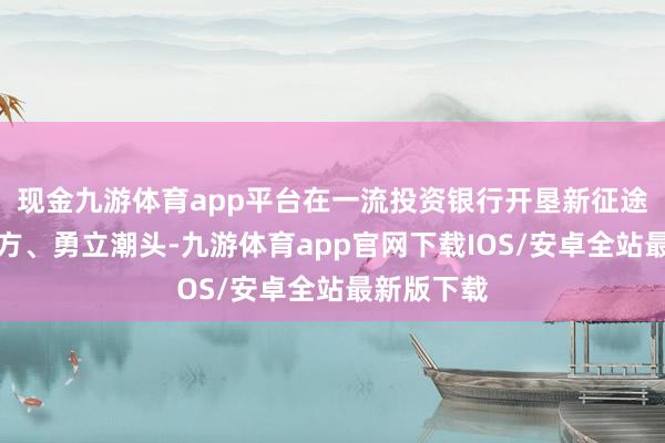 现金九游体育app平台在一流投资银行开垦新征途中走在前方、勇立潮头-九游体育app官网下载IOS/安卓全站最新版下载